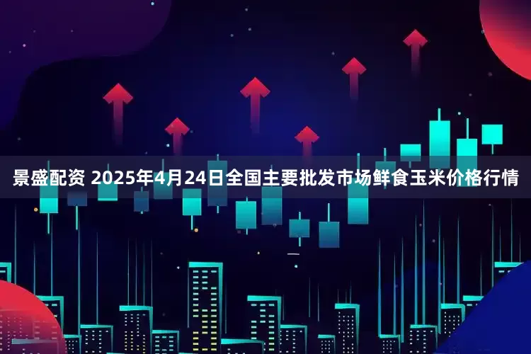 景盛配资 2025年4月24日全国主要批发市场鲜食玉米价格行情