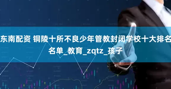 东南配资 铜陵十所不良少年管教封闭学校十大排名名单_教育_zqtz_孩子