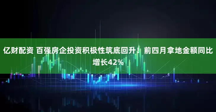 亿财配资 百强房企投资积极性筑底回升！前四月拿地金额同比增长42%