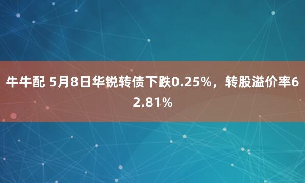 牛牛配 5月8日华锐转债下跌0.25%，转股溢价率62.81%