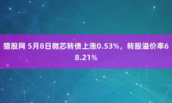 猎股网 5月8日微芯转债上涨0.53%，转股溢价率68.21%