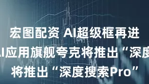 宏图配资 AI超级框再进阶！阿里AI应用旗舰夸克将推出“深度搜索Pro”