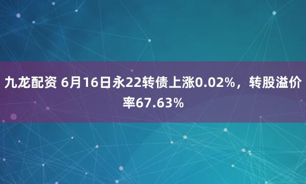 九龙配资 6月16日永22转债上涨0.02%，转股溢价率67.63%