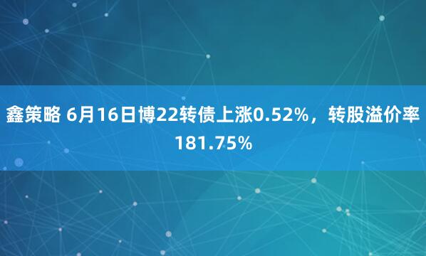 鑫策略 6月16日博22转债上涨0.52%，转股溢价率181.75%