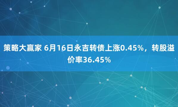 策略大赢家 6月16日永吉转债上涨0.45%，转股溢价率36.45%