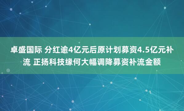 卓盛国际 分红逾4亿元后原计划募资4.5亿元补流 正扬科技缘何大幅调降募资补流金额