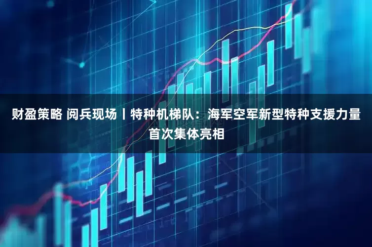财盈策略 阅兵现场丨特种机梯队：海军空军新型特种支援力量首次集体亮相