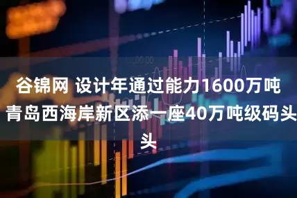 谷锦网 设计年通过能力1600万吨 青岛西海岸新区添一座40万吨级码头