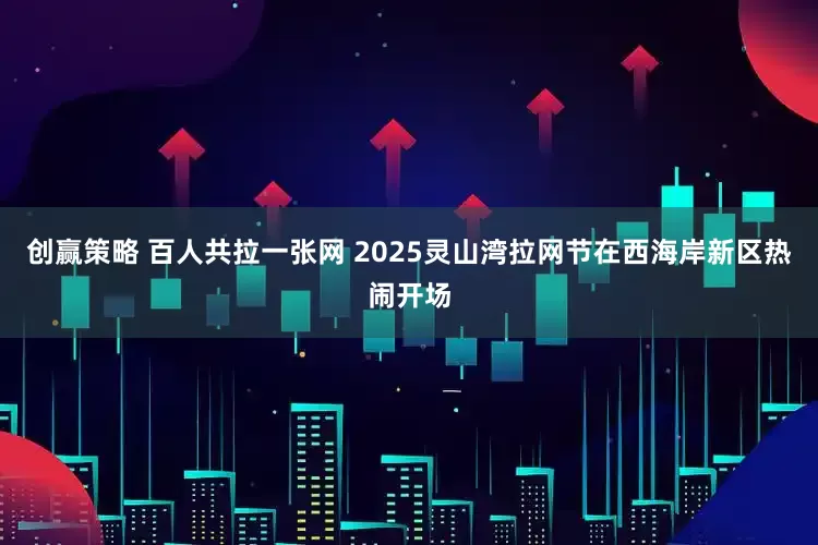 创赢策略 百人共拉一张网 2025灵山湾拉网节在西海岸新区热闹开场
