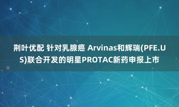 荆叶优配 针对乳腺癌 Arvinas和辉瑞(PFE.US)联合开发的明星PROTAC新药申报上市